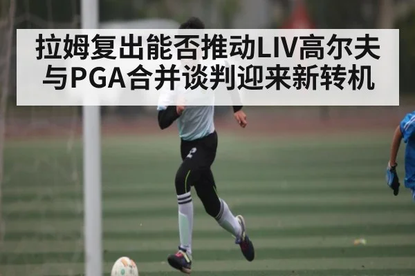 拉姆复出能否推动LIV高尔夫与PGA合并谈判迎来新转机（bet365）
