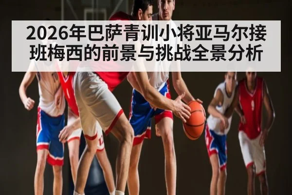 2026年巴萨青训小将亚马尔接班梅西的前景与挑战全景分析