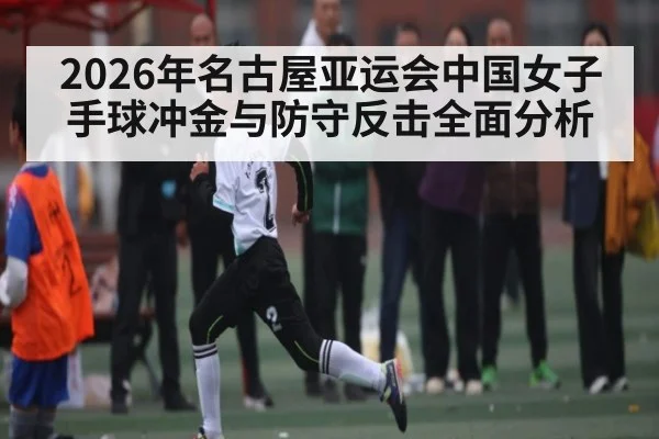 2026年名古屋亚运会中国女子手球冲金与防守反击全面分析