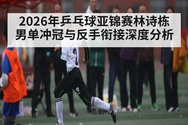 2026年乒乓球亚锦赛林诗栋男单冲冠与反手衔接深度分析